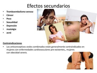 Efectos secundarios
• Tromboembolismo venoso
• Cáncer
• Peso
• Sexualidad
• Depresión
• mastalgia
• acné
Contraindicaciones
• Los anticonceptivos orales combinados están generalmente contraindicados en
mujeres con enfermedades cardiovasculares pre-existentes,, mujeres
con obesidad severa.
 