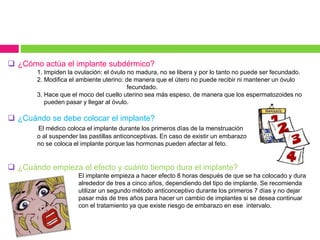  ¿Cómo actúa el implante subdérmico?
1. Impiden la ovulación: el óvulo no madura, no se libera y por lo tanto no puede ser fecundado.
2. Modifica el ambiente uterino: de manera que el útero no puede recibir ni mantener un óvulo
fecundado.
3. Hace que el moco del cuello uterino sea más espeso, de manera que los espermatozoides no
pueden pasar y llegar al óvulo.
 ¿Cuándo se debe colocar el implante?
El médico coloca el implante durante los primeros días de la menstruación
o al suspender las pastillas anticonceptivas. En caso de existir un embarazo
no se coloca el implante porque las hormonas pueden afectar al feto.
 ¿Cuándo empieza el efecto y cuánto tiempo dura el implante?
El implante empieza a hacer efecto 8 horas después de que se ha colocado y dura
alrededor de tres a cinco años, dependiendo del tipo de implante. Se recomienda
utilizar un segundo método anticonceptivo durante los primeros 7 días y no dejar
pasar más de tres años para hacer un cambio de implantes si se desea continuar
con el tratamiento ya que existe riesgo de embarazo en ese intervalo.
 