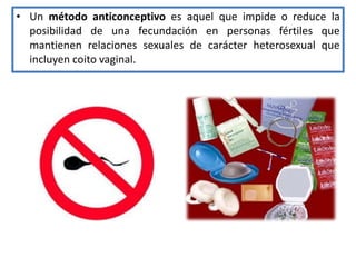 • Un método anticonceptivo es aquel que impide o reduce la
posibilidad de una fecundación en personas fértiles que
mantienen relaciones sexuales de carácter heterosexual que
incluyen coito vaginal.
 