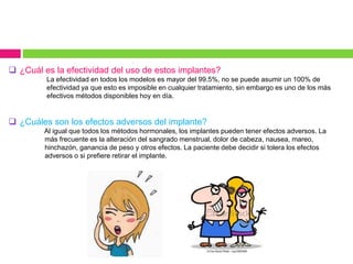  ¿Cuál es la efectividad del uso de estos implantes?
La efectividad en todos los modelos es mayor del 99.5%, no se puede asumir un 100% de
efectividad ya que esto es imposible en cualquier tratamiento, sin embargo es uno de los más
efectivos métodos disponibles hoy en día.
 ¿Cuáles son los efectos adversos del implante?
Al igual que todos los métodos hormonales, los implantes pueden tener efectos adversos. La
más frecuente es la alteración del sangrado menstrual, dolor de cabeza, nausea, mareo,
hinchazón, ganancia de peso y otros efectos. La paciente debe decidir si tolera los efectos
adversos o si prefiere retirar el implante.
 