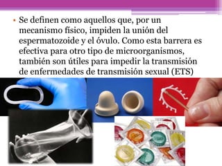 • Se definen como aquellos que, por un
mecanismo físico, impiden la unión del
espermatozoide y el óvulo. Como esta barrera es
efectiva para otro tipo de microorganismos,
también son útiles para impedir la transmisión
de enfermedades de transmisión sexual (ETS)
 