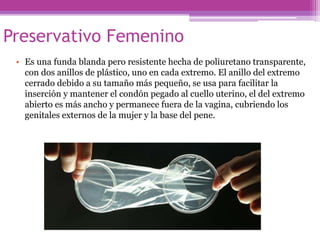 Preservativo Femenino
• Es una funda blanda pero resistente hecha de poliuretano transparente,
con dos anillos de plástico, uno en cada extremo. El anillo del extremo
cerrado debido a su tamaño más pequeño, se usa para facilitar la
inserción y mantener el condón pegado al cuello uterino, el del extremo
abierto es más ancho y permanece fuera de la vagina, cubriendo los
genitales externos de la mujer y la base del pene.
 