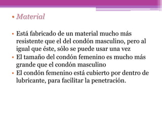 • Material
• Está fabricado de un material mucho más
resistente que el del condón masculino, pero al
igual que éste, sólo se puede usar una vez
• El tamaño del condón femenino es mucho más
grande que el condón masculino
• El condón femenino está cubierto por dentro de
lubricante, para facilitar la penetración.
 