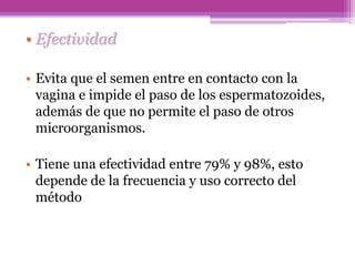 • Efectividad
• Evita que el semen entre en contacto con la
vagina e impide el paso de los espermatozoides,
además de que no permite el paso de otros
microorganismos.
• Tiene una efectividad entre 79% y 98%, esto
depende de la frecuencia y uso correcto del
método
 