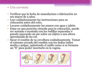 • Uso correcto
• Verificar que la fecha de manufactura o fabricación no
sea mayor de 5 años.
• Leer cuidadosamente las instrucciones para su
colocación antes del coito.
• Lavarse cuidadosamente las manos con agua y jabón.
• Estar en una posición cómoda para la colocación, puede
ser sentada o acostada con las rodillas separadas o
parada apoyando un pie sobre un objeto a una altura
aproximada de 60 cm.
• Sacar el condón de su envoltura cuidadosamente. Tomar
el extremo cerrado del condón con los dedos índice
medio y pulgar, aplastando el anillo como si se formara
un “8” para poder insertarlo en la vagina.
 
