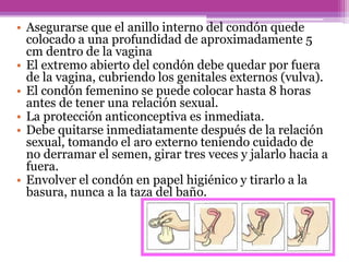 • Asegurarse que el anillo interno del condón quede
colocado a una profundidad de aproximadamente 5
cm dentro de la vagina
• El extremo abierto del condón debe quedar por fuera
de la vagina, cubriendo los genitales externos (vulva).
• El condón femenino se puede colocar hasta 8 horas
antes de tener una relación sexual.
• La protección anticonceptiva es inmediata.
• Debe quitarse inmediatamente después de la relación
sexual, tomando el aro externo teniendo cuidado de
no derramar el semen, girar tres veces y jalarlo hacia a
fuera.
• Envolver el condón en papel higiénico y tirarlo a la
basura, nunca a la taza del baño.
 