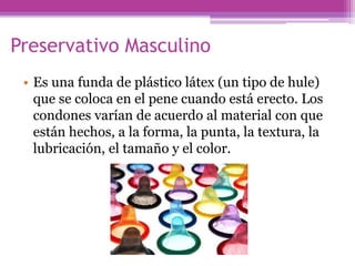 Preservativo Masculino
• Es una funda de plástico látex (un tipo de hule)
que se coloca en el pene cuando está erecto. Los
condones varían de acuerdo al material con que
están hechos, a la forma, la punta, la textura, la
lubricación, el tamaño y el color.
 