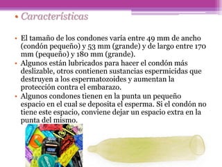 • Características
• El tamaño de los condones varía entre 49 mm de ancho
(condón pequeño) y 53 mm (grande) y de largo entre 170
mm (pequeño) y 180 mm (grande).
• Algunos están lubricados para hacer el condón más
deslizable, otros contienen sustancias espermicidas que
destruyen a los espermatozoides y aumentan la
protección contra el embarazo.
• Algunos condones tienen en la punta un pequeño
espacio en el cual se deposita el esperma. Si el condón no
tiene este espacio, conviene dejar un espacio extra en la
punta del mismo.
 