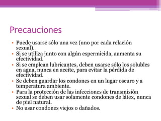 Precauciones
• Puede usarse sólo una vez (uno por cada relación
sexual).
• Si se utiliza junto con algún espermicida, aumenta su
efectividad.
• Si se emplean lubricantes, deben usarse sólo los solubles
en agua, nunca en aceite, para evitar la pérdida de
efectividad.
• Se deben guardar los condones en un lugar oscuro y a
temperatura ambiente.
• Para la protección de las infecciones de transmisión
sexual se deben usar solamente condones de látex, nunca
de piel natural.
• No usar condones viejos o dañados.
 