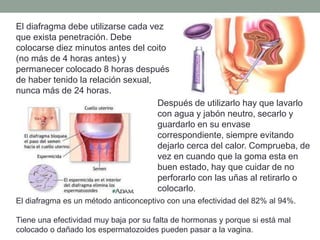 El diafragma debe utilizarse cada vez
que exista penetración. Debe
colocarse diez minutos antes del coito
(no más de 4 horas antes) y
permanecer colocado 8 horas después
de haber tenido la relación sexual,
nunca más de 24 horas.
Después de utilizarlo hay que lavarlo
con agua y jabón neutro, secarlo y
guardarlo en su envase
correspondiente, siempre evitando
dejarlo cerca del calor. Comprueba, de
vez en cuando que la goma esta en
buen estado, hay que cuidar de no
perforarlo con las uñas al retirarlo o
colocarlo.
El diafragma es un método anticonceptivo con una efectividad del 82% al 94%.
Tiene una efectividad muy baja por su falta de hormonas y porque si está mal
colocado o dañado los espermatozoides pueden pasar a la vagina.
 