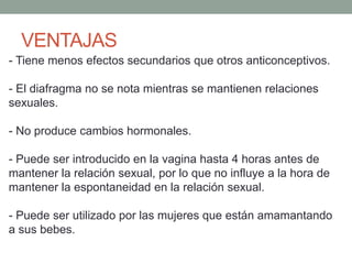 VENTAJAS
- Tiene menos efectos secundarios que otros anticonceptivos.
- El diafragma no se nota mientras se mantienen relaciones
sexuales.
- No produce cambios hormonales.
- Puede ser introducido en la vagina hasta 4 horas antes de
mantener la relación sexual, por lo que no influye a la hora de
mantener la espontaneidad en la relación sexual.
- Puede ser utilizado por las mujeres que están amamantando
a sus bebes.
 