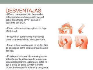 DESVENTAJAS
- Ofrece poca protección frente a las
enfermedades de transmisión sexual,
sobre todo frente al VIH que es el
causante del SIDA.
- Es un método anticonceptivo con baja
efectividad.
- Produce un aumento de infecciones
urinarias y sensibilidad al espermicida.
- Es un anticonceptivo que no es tan fácil
de conseguir como antes porque está en
desuso.
- Puede producir reacciones alérgicas o
irritación por la utilización de la crema o
jalea anticonceptiva, además si estos no
son a base de agua pueden dañarlo
provocándoles perforaciones y desgarros.
 
