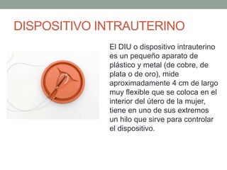 DISPOSITIVO INTRAUTERINO
El DIU o dispositivo intrauterino
es un pequeño aparato de
plástico y metal (de cobre, de
plata o de oro), mide
aproximadamente 4 cm de largo
muy flexible que se coloca en el
interior del útero de la mujer,
tiene en uno de sus extremos
un hilo que sirve para controlar
el dispositivo.
 