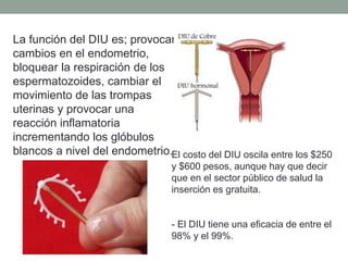 La función del DIU es; provocar
cambios en el endometrio,
bloquear la respiración de los
espermatozoides, cambiar el
movimiento de las trompas
uterinas y provocar una
reacción inflamatoria
incrementando los glóbulos
blancos a nivel del endometrio.El costo del DIU oscila entre los $250
y $600 pesos, aunque hay que decir
que en el sector público de salud la
inserción es gratuita.
- El DIU tiene una eficacia de entre el
98% y el 99%.
 