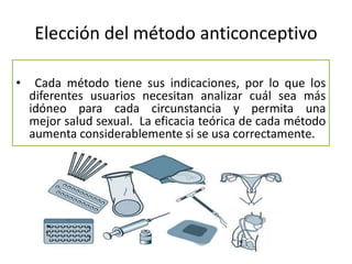 Elección del método anticonceptivo
• Cada método tiene sus indicaciones, por lo que los
diferentes usuarios necesitan analizar cuál sea más
idóneo para cada circunstancia y permita una
mejor salud sexual. La eficacia teórica de cada método
aumenta considerablemente si se usa correctamente.
 