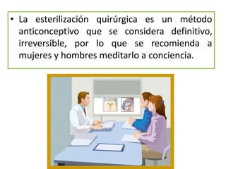 • La esterilización quirúrgica es un método
anticonceptivo que se considera definitivo,
irreversible, por lo que se recomienda a
mujeres y hombres meditarlo a conciencia.
 