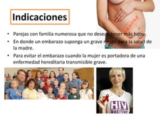 Indicaciones
• Parejas con familia numerosa que no desean tener más hijos.
• En donde un embarazo suponga un grave riesgo para la salud de
la madre.
• Para evitar el embarazo cuando la mujer es portadora de una
enfermedad hereditaria transmisible grave.
 
