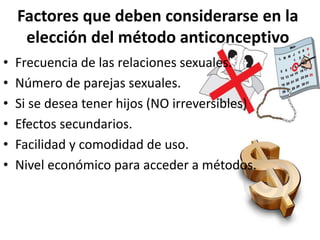 Factores que deben considerarse en la
elección del método anticonceptivo
• Frecuencia de las relaciones sexuales.
• Número de parejas sexuales.
• Si se desea tener hijos (NO irreversibles)
• Efectos secundarios.
• Facilidad y comodidad de uso.
• Nivel económico para acceder a métodos.
 