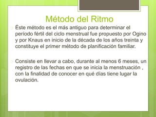 Método del Ritmo
 Éste método es el más antiguo para determinar el
período fértil del ciclo menstrual fue propuesto por Ogino
y por Knaus en inicio de la década de los años treinta y
constituye el primer método de planificación familiar.
 Consiste en llevar a cabo, durante al menos 6 meses, un
registro de las fechas en que se inicia la menstruación ,
con la finalidad de conocer en qué días tiene lugar la
ovulación.
 