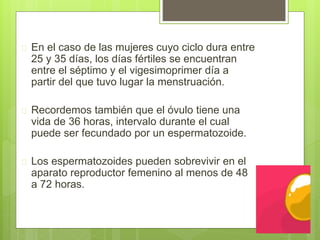  En el caso de las mujeres cuyo ciclo dura entre
25 y 35 días, los días fértiles se encuentran
entre el séptimo y el vigesimoprimer día a
partir del que tuvo lugar la menstruación.
 Recordemos también que el óvulo tiene una
vida de 36 horas, intervalo durante el cual
puede ser fecundado por un espermatozoide.
 Los espermatozoides pueden sobrevivir en el
aparato reproductor femenino al menos de 48
a 72 horas.
 