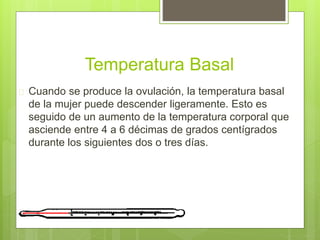 Temperatura Basal
 Cuando se produce la ovulación, la temperatura basal
de la mujer puede descender ligeramente. Esto es
seguido de un aumento de la temperatura corporal que
asciende entre 4 a 6 décimas de grados centígrados
durante los siguientes dos o tres días.
 