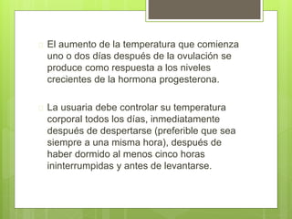  El aumento de la temperatura que comienza
uno o dos días después de la ovulación se
produce como respuesta a los niveles
crecientes de la hormona progesterona.
 La usuaria debe controlar su temperatura
corporal todos los días, inmediatamente
después de despertarse (preferible que sea
siempre a una misma hora), después de
haber dormido al menos cinco horas
ininterrumpidas y antes de levantarse.
 