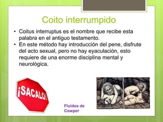 Coito interrumpido
• Coitus interruptus es el nombre que recibe esta
palabra en el antiguo testamento.
• En este método hay introducción del pene, disfrute
del acto sexual, pero no hay eyaculación, esto
requiere de una enorme disciplina mental y
neurológica.
Fluidos de
Cowper
 