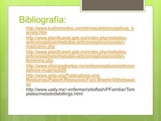 Bibliografía:
 http://www.tuotromedico.com/temas/anticonceptivos_b
arrera.htm
 http://www.planificanet.gob.mx/index.php/metodos-
anticonceptivos/metodos-anticonceptivos/condon-
masculino.php
 http://www.planificanet.gob.mx/index.php/metodos-
anticonceptivos/metodos-anticonceptivos/condon-
femenino.php
 http://www.clinicasabortos.mx/anticonceptivos/anticonc
eptivos-mujer/sub25
 http://www.arhp.org/Publications-and-
Resources/Patient-Resources/Fact-Sheets/Withdrawal-
sp
 http://www.uady.mx/~enfermer/sitioflash/PFamiliar/Tem
plates/metododebillings.html
 