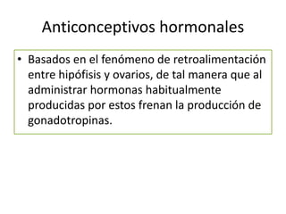 Anticonceptivos hormonales
• Basados en el fenómeno de retroalimentación
entre hipófisis y ovarios, de tal manera que al
administrar hormonas habitualmente
producidas por estos frenan la producción de
gonadotropinas.
 