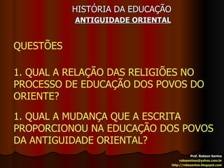 HISTÓRIA DA EDUCAÇÃO   ANTIGUIDADE ORIENTAL Prof. Robson Santos [email_address] http://robssantos.blogspot.com QUESTÕES 1. QUAL A RELAÇÃO DAS RELIGIÕES NO PROCESSO DE EDUCAÇÃO DOS POVOS DO ORIENTE? 1. QUAL A MUDANÇA QUE A ESCRITA PROPORCIONOU NA EDUCAÇÃO DOS POVOS DA ANTIGUIDADE ORIENTAL? 