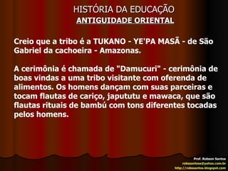 HISTÓRIA DA EDUCAÇÃO   ANTIGUIDADE ORIENTAL Prof. Robson Santos [email_address] http://robssantos.blogspot.com Creio que a tribo é a TUKANO - YE'PA MASÃ - de São Gabriel da cachoeira - Amazonas. A cerimônia é chamada de "Damucuri" - cerimônia de boas vindas a uma tribo visitante com oferenda de alimentos. Os homens dançam com suas parceiras e tocam flautas de cariço, japututu e mawaca, que são flautas rituais de bambú com tons diferentes tocadas pelos homens. 