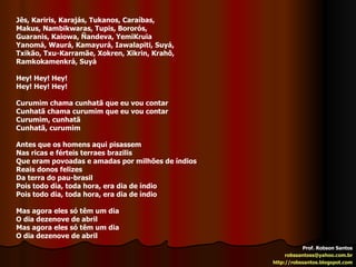 Prof. Robson Santos [email_address] http://robssantos.blogspot.com Jês, Kariris, Karajás, Tukanos, Caraíbas, Makus, Nambikwaras, Tupis, Bororós, Guaranis, Kaiowa, Ñandeva, YemiKruia Yanomá, Waurá, Kamayurá, Iawalapiti, Suyá, Txikão, Txu-Karramãe, Xokren, Xikrin, Krahô, Ramkokamenkrá, Suyá Hey! Hey! Hey! Hey! Hey! Hey! Curumim chama cunhatã que eu vou contar Cunhatã chama curumim que eu vou contar Curumim, cunhatã Cunhatã, curumim Antes que os homens aqui pisassem Nas ricas e férteis terraes brazilis Que eram povoadas e amadas por milhões de índios Reais donos felizes Da terra do pau-brasil Pois todo dia, toda hora, era dia de índio Pois todo dia, toda hora, era dia de índio Mas agora eles só têm um dia O dia dezenove de abril Mas agora eles só têm um dia O dia dezenove de abril 