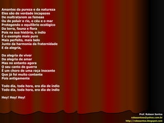 Prof. Robson Santos [email_address] http://robssantos.blogspot.com Amantes da pureza e da natureza Eles são de verdade incapazes De maltratarem as femeas Ou de poluir o rio, o céu e o mar Protegendo o equilíbrio ecológico Da terra, fauna e flora Pois na sua história, o índio É o exemplo mais puro Mais perfeito, mais belo Junto da harmonia da fraternidade E da alegria, Da alegria de viver Da alegria de amar Mas no entanto agora O seu canto de guerra É um choro de uma raça inocente Que já foi muito contente Pois antigamente Todo dia, toda hora, era dia de índio Todo dia, toda hora, era dia de índio Hey! Hey! Hey! 