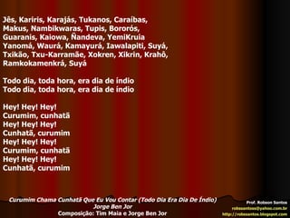 Prof. Robson Santos [email_address] http://robssantos.blogspot.com Jês, Kariris, Karajás, Tukanos, Caraíbas, Makus, Nambikwaras, Tupis, Bororós, Guaranis, Kaiowa, Ñandeva, YemiKruia Yanomá, Waurá, Kamayurá, Iawalapiti, Suyá, Txikão, Txu-Karramãe, Xokren, Xikrin, Krahô, Ramkokamenkrá, Suyá Todo dia, toda hora, era dia de índio Todo dia, toda hora, era dia de índio Hey! Hey! Hey! Curumim, cunhatã Hey! Hey! Hey! Cunhatã, curumim Hey! Hey! Hey! Curumim, cunhatã Hey! Hey! Hey! Cunhatã, curumim Curumim Chama Cunhatã Que Eu Vou Contar (Todo Dia Era Dia De Índio) Jorge Ben Jor Composição: Tim Maia e Jorge Ben Jor 