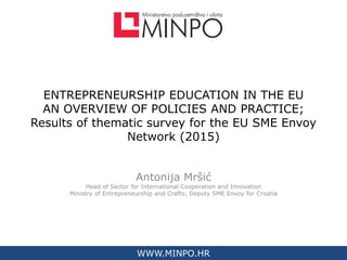 WWW.MINPO.HR
ENTREPRENEURSHIP EDUCATION IN THE EU
AN OVERVIEW OF POLICIES AND PRACTICE;
Results of thematic survey for the EU SME Envoy
Network (2015)
Antonija Mršić
Head of Sector for International Cooperation and Innovation
Ministry of Entrepreneurship and Crafts; Deputy SME Envoy for Croatia
WWW.MINPO.HR
 