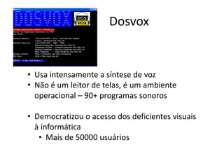 • Usa intensamente a síntese de voz
• Não é um leitor de telas, é um ambiente
operacional – 90+ programas sonoros
• Democratizou o acesso dos deficientes visuais
à informática
• Mais de 50000 usuários
Dosvox
 