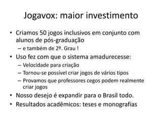 Jogavox: maior investimento
• Criamos 50 jogos inclusivos em conjunto com
alunos de pós-graduação
– e também de 2º. Grau !
• Uso fez com que o sistema amadurecesse:
– Velocidade para criação
– Tornou-se possível criar jogos de vários tipos
– Provamos que professores cegos podem realmente
criar jogos
• Nosso desejo é expandir para o Brasil todo.
• Resultados acadêmicos: teses e monografias
 