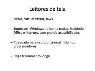 – NVDA, Virtual Vision, Jaws
– Suportam Windows na forma nativa, incluindo
Office e Internet, com grande acessibilidade.
– Adequado para uso profissional incluindo
programadores
– Exige treinamento longo
Leitores de tela
 