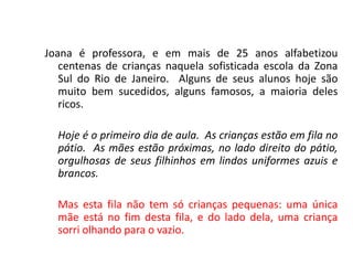 Joana é professora, e em mais de 25 anos alfabetizou
centenas de crianças naquela sofisticada escola da Zona
Sul do Rio de Janeiro. Alguns de seus alunos hoje são
muito bem sucedidos, alguns famosos, a maioria deles
ricos.
Hoje é o primeiro dia de aula. As crianças estão em fila no
pátio. As mães estão próximas, no lado direito do pátio,
orgulhosas de seus filhinhos em lindos uniformes azuis e
brancos.
Mas esta fila não tem só crianças pequenas: uma única
mãe está no fim desta fila, e do lado dela, uma criança
sorri olhando para o vazio.
 