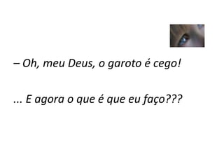 – Oh, meu Deus, o garoto é cego!
... E agora o que é que eu faço???
 