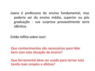 Joana é professora do ensino fundamental, mas
poderia ser do ensino médio, superior ou pós
graduação - sua surpresa provavelmente seria
idêntica.
Então reflita sobre isso!
Que conhecimentos são necessários para lidar
bem com esta situação de ensino?
Que ferramental deve ser usado para tornar esta
tarefa mais simples e efetiva?
 