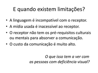 E quando existem limitações?
• A linguagem é incompatível com o receptor.
• A mídia usada é inacessível ao receptor.
• O receptor não tem os pré-requisitos culturais
ou mentais para absorver a comunicação.
• O custo da comunicação é muito alto.
O que isso tem a ver com
as pessoas com deficiência visual?
 