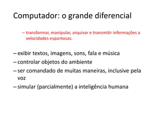 Computador: o grande diferencial
– transformar, manipular, arquivar e transmitir informações a
velocidades espantosas.
– exibir textos, imagens, sons, fala e música
– controlar objetos do ambiente
– ser comandado de muitas maneiras, inclusive pela
voz
– simular (parcialmente) a inteligência humana
 