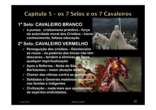 11/01/2012 APOCALIPSE 11
1º Selo: CAVALEIRO BRANCO
a pureza cristianismo primitivo – força
da autoridade moral dos Cristãos – havia
conhecimento, faltava educação.
2º Selo: CAVALEIRO VERMELHO
Perseguição dos cristãos – Deocleciano
se reúne – os poderes das trevas não têm
descanso – tendem a eliminas da Terra
qualquer espiritualização
Após a Reforma – Noite de São
Bartolomeu – maior atuação dele.
Clamor das vítimas contra as guerras
Soldados e Generais maldosos renascem
nas favelas e indigentes
Civilização – nada mais que ajuntamento
de espíritos endividados.
 