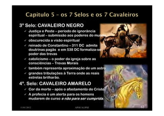 11/01/2012 APOCALIPSE 12
3º Selo: CAVALEIRO NEGRO
Justiça e Peste – período de ignorância
espiritual – submissão aos poderes do mundo
obscurecida a visão espiritual
reinado de Constantino – 311 DC admite
doutrinas pagãs e em 538 DC formaliza-se
poder das trevas
catolicismo – o poder da igreja sobre as
consciências – Trevas Morais
também representa aproximação de um astro
grandes tribulações à Terra onde as reais
estrelas brilharão.
4º. Selo: CAVALEIRO AMARELO
Cor da morte – após o afastamento do Cristo.
A profecia é um alerta para os homens
mudarem de curso e não para ser cumpridae não para ser cumpridae não para ser cumpridae não para ser cumprida.
 
