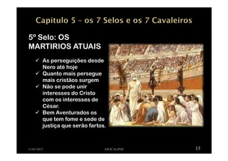 11/01/2012 APOCALIPSE 13
5º Selo: OS
MARTIRIOS ATUAIS
As perseguições desde
Nero até hoje
Quanto mais persegue
mais cristãos surgem
Não se pode unir
interesses do Cristo
com os interesses de
César.
Bem Aventurados os
que tem fome e sede de
justiça que serão fartos.
 