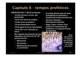 ABERTURA DO 7º SELO trombetas:
1/3 das árvores e ervas são
queimadas
1/3 do mar torna-se sangue
1/3 das naus se perdem
1/3 da humanidade morre
1/3 da agua torna-se imprestável
1/3 do Sol / Lua / Estrelas se
altera
Diz respeito da elevação do eixo
magnético da Terra em 23º 30’
que provocará:
Maremotos
Terremotos
Modificação de oceanos
e continentes
11/01/2012 APOCALIPSE 18
O profeta Daniel (que foi João
Evangelista no passado) e
Ezequiel já haviam previsto isso
Hermes / Ramatís /
Nostradamus também
Edgar Cayce / Arthur Ford
previram a submersão da
Califórnia e o reaparecimento
da Atlântida.
Nota:
Atualmente
se repete o
que ocorreu
na Atlântida
há 13.000
anos atrás.
 