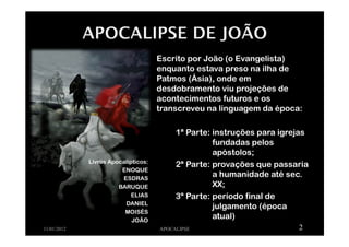 Livros Apocalípticos:
ENOQUE
ESDRAS
BARUQUE
ELIAS
DANIEL
MOISÉS
JOÃO
Escrito por João (o Evangelista)
enquanto estava preso na ilha de
Patmos (Ásia), onde em
desdobramento viu projeções de
acontecimentos futuros e os
transcreveu na linguagem da época:
1ª Parte: instruções para igrejas
fundadas pelos
apóstolos;
2ª Parte: provações que passaria
a humanidade até sec.
XX;
3ª Parte: período final de
julgamento (época
atual)
11/01/2012 APOCALIPSE 2
 