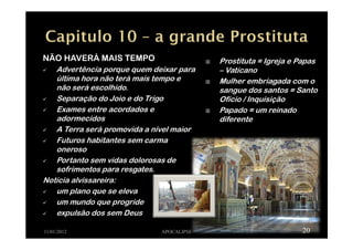 NÃO HAVERÁ MAIS TEMPO
Advertência porque quem deixar para
última hora não terá mais tempo e
não será escolhido.
Separação do Joio e do Trigo
Exames entre acordados e
adormecidos
A Terra será promovida a nível maior
Futuros habitantes sem carma
oneroso
Portanto sem vidas dolorosas de
sofrimentos para resgates.
Noticia alvissareira:
um plano que se eleva
um mundo que progride
expulsão dos sem Deus
11/01/2012 APOCALIPSE 20
Prostituta = Igreja e Papas
– Vaticano
Mulher embriagada com o
sangue dos santos = Santo
Ofício / Inquisição
Papado = um reinado
diferente
 