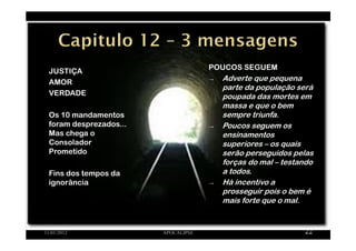 JUSTIÇA
AMOR
VERDADE
Os 10 mandamentos
foram desprezados...
Mas chega o
Consolador
Prometido
Fins dos tempos da
ignorância
11/01/2012 APOCALIPSE 22
POUCOS SEGUEM
→ Adverte que pequena
parte da população será
poupada das mortes em
massa e que o bem
sempre triunfa.
→ Poucos seguem os
ensinamentos
superiores – os quais
serão perseguidos pelas
forças do mal – testando
a todos.
→ Há incentivo a
prosseguir pois o bem é
mais forte que o mal.
 